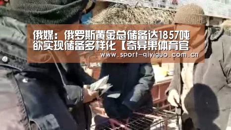 俄媒:俄罗斯黄金总储备达1857吨 欲实现储备多样化【奇异果体育官网】(图2) 奇异果体育官网